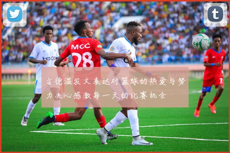 古德温发文表达对篮球的热爱与努力决心感激每一天的比赛机会