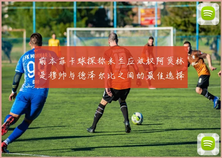 前本菲卡球探称米兰应放权阿莫林是穆帅与德泽尔比之间的最佳选择