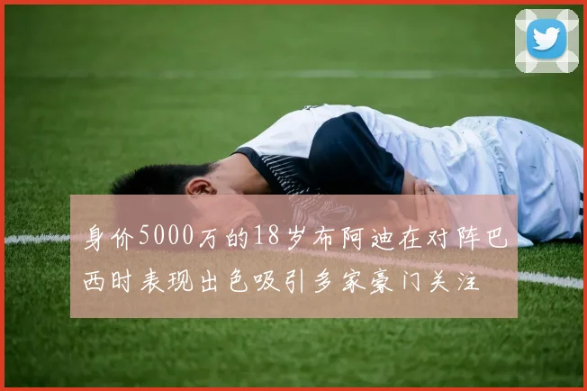 身价5000万的18岁布阿迪在对阵巴西时表现出色吸引多家豪门关注