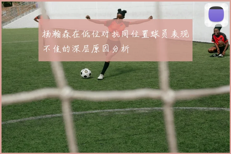 杨瀚森在低位对抗同位置球员表现不佳的深层原因分析