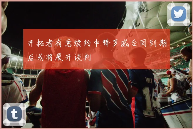 开拓者有意续约中锋罗威合同到期后或将展开谈判