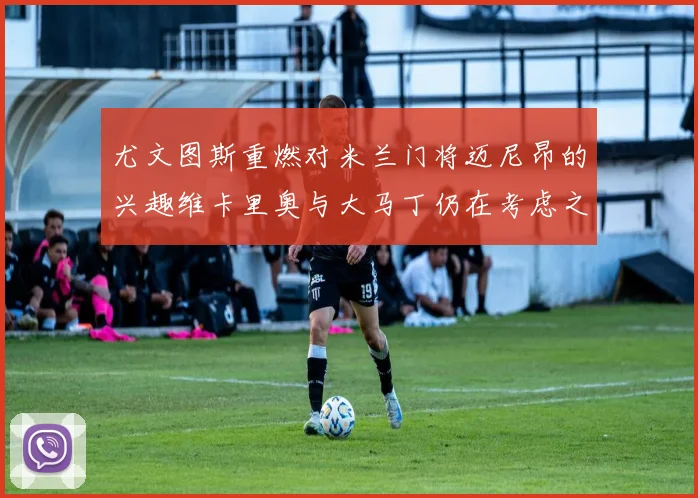 尤文图斯重燃对米兰门将迈尼昂的兴趣维卡里奥与大马丁仍在考虑之中