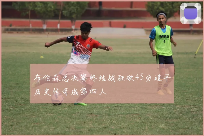 布伦森总决赛终结战狂砍45分追平历史传奇成第四人