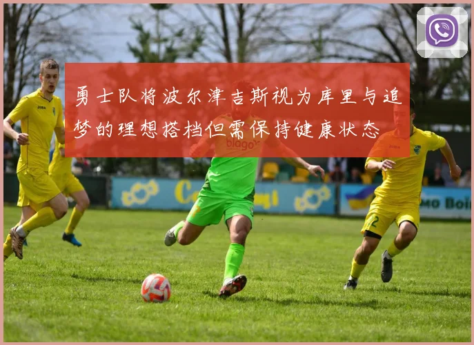 勇士队将波尔津吉斯视为库里与追梦的理想搭档但需保持健康状态