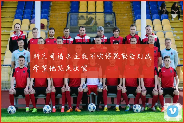 科瓦奇请求主裁不吹停聚勒告别战希望他完美收官
