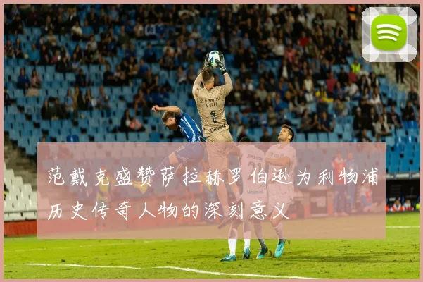 范戴克盛赞萨拉赫罗伯逊为利物浦历史传奇人物的深刻意义