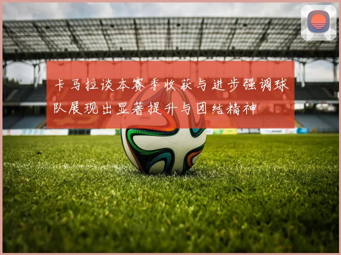 卡马拉谈本赛季收获与进步强调球队展现出显著提升与团结精神