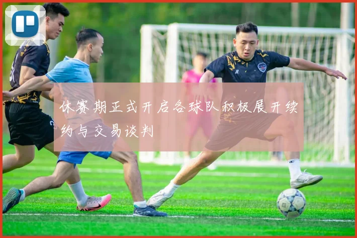 休赛期正式开启各球队积极展开续约与交易谈判