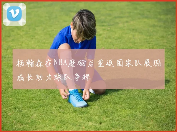 杨瀚森在NBA磨砺后重返国家队展现成长助力球队争辉