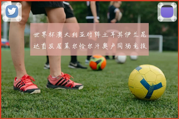 世界杯澳大利亚对阵土耳其伊兰昆达首发居莱尔恰尔汗奥卢同场竞技