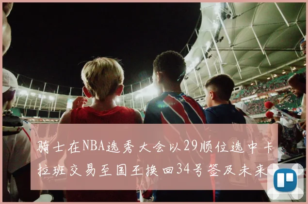 骑士在NBA选秀大会以29顺位选中卡拉班交易至国王换回34号签及未来一轮选秀权