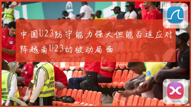 中国U23防守能力强大但能否适应对阵越南U23的被动局面