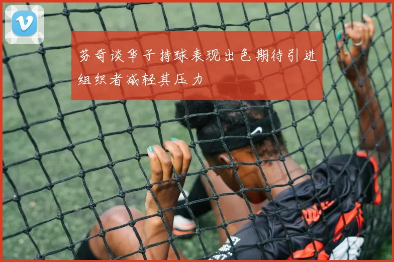 芬奇谈华子持球表现出色期待引进组织者减轻其压力