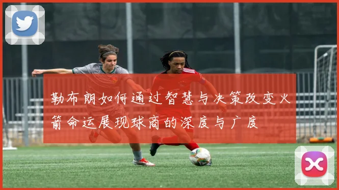 勒布朗如何通过智慧与决策改变火箭命运展现球商的深度与广度