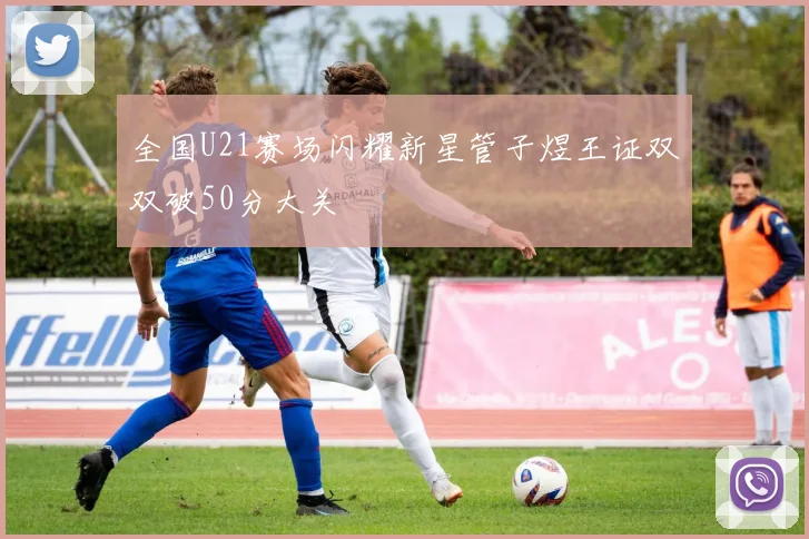 全国U21赛场闪耀新星管子煜王证双双破50分大关